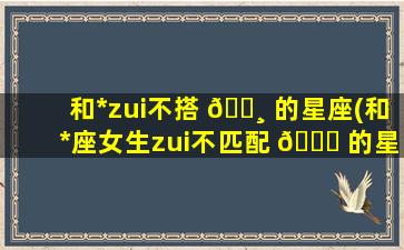 和*
zui
不搭 🌸 的星座(和*
座女生zui
不匹配 🍀 的星座)